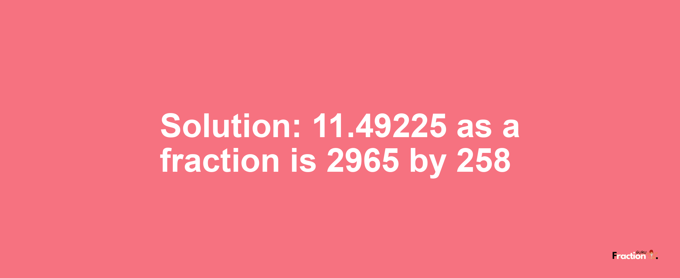 Solution:11.49225 as a fraction is 2965/258